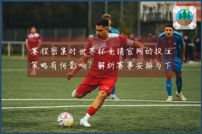 赛程密集对世界杯竞猜官网的投注策略有何影响?解析赛事安排与下注选择